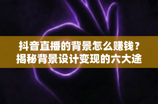 抖音直播的背景怎么赚钱?揭秘背景设计变现的六大途径与实操指南 抖音直播的背景怎么赚钱?揭秘背景设计变现的六大途径与实操指南