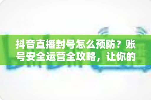 抖音直播封号怎么预防？账号安全运营全攻略，让你的直播间持久常青
