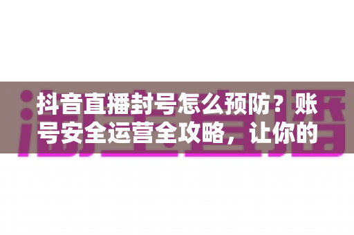 抖音直播封号怎么预防？账号安全运营全攻略，让你的直播间持久常青