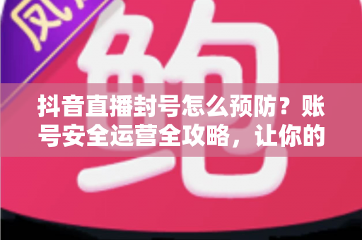 抖音直播封号怎么预防？账号安全运营全攻略，让你的直播间持久常青