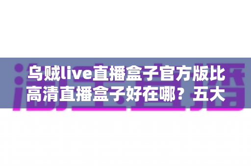 乌贼live直播盒子官方版比高清直播盒子好在哪？五大核心优势全面解析与选购指南