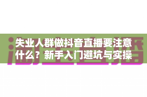 失业人群做抖音直播要注意什么?新手入门避坑与实操全指南 失业人群做抖音直播要注意什么?新手入门避坑与实操全指南