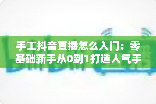 手工抖音直播怎么入门:零基础新手从0到1打造人气手工直播间的完整实战指南 手工抖音直播怎么入门:零基础新手从0到1打造人气手工直播间的完整实战指南