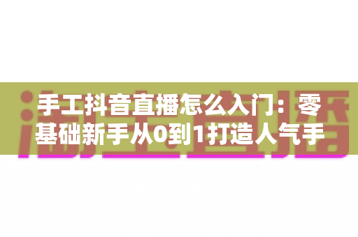 手工抖音直播怎么入门:零基础新手从0到1打造人气手工直播间的完整实战指南 手工抖音直播怎么入门:零基础新手从0到1打造人气手工直播间的完整实战指南