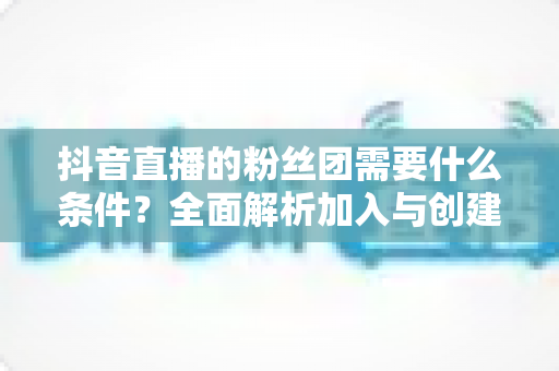抖音直播的粉丝团需要什么条件?全面解析加入与创建粉丝团的完整指南 抖音直播的粉丝团需要什么条件?全面解析加入与创建粉丝团的完整指南