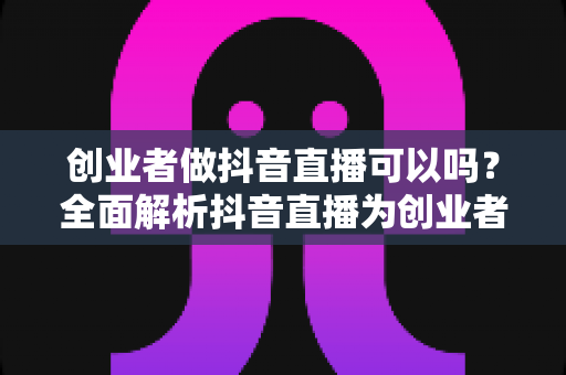创业者做抖音直播可以吗？全面解析抖音直播为创业者带来的机遇与实操指南