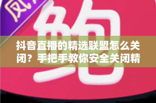 抖音直播的精选联盟怎么关闭?手把手教你安全关闭精选联盟功能的完整指南 抖音直播的精选联盟怎么关闭?手把手教你安全关闭精选联盟功能的完整指南
