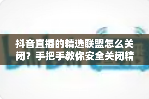 抖音直播的精选联盟怎么关闭？手把手教你安全关闭精选联盟功能的完整指南