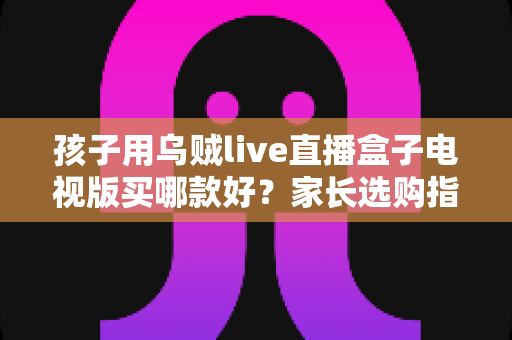 孩子用乌贼live直播盒子电视版买哪款好?家长选购指南与避坑全攻略 孩子用乌贼live直播盒子电视版买哪款好?家长选购指南与避坑全攻略