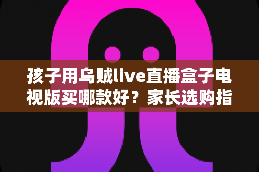 孩子用乌贼live直播盒子电视版买哪款好？家长选购指南与避坑全攻略