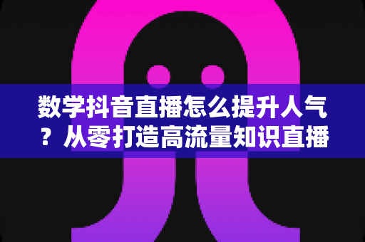 数学抖音直播怎么提升人气?从零打造高流量知识直播间的实战指南 数学抖音直播怎么提升人气?从零打造高流量知识直播间的实战指南