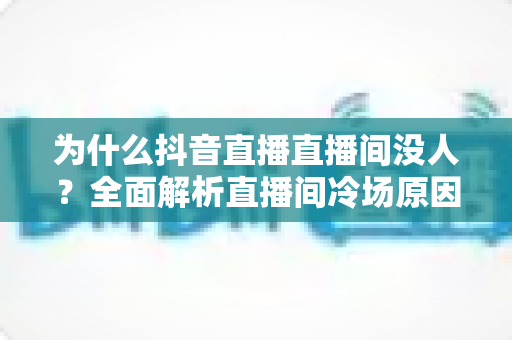 为什么抖音直播直播间没人?全面解析直播间冷场原因与实用涨人气指南 为什么抖音直播直播间没人?全面解析直播间冷场原因与实用涨人气指南