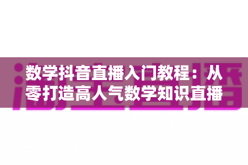 数学抖音直播入门教程：从零打造高人气数学知识直播间的完整实操指南