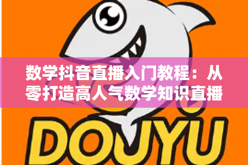 数学抖音直播入门教程：从零打造高人气数学知识直播间的完整实操指南