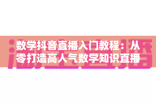 数学抖音直播入门教程：从零打造高人气数学知识直播间的完整实操指南