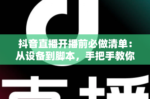 抖音直播开播前必做清单：从设备到脚本，手把手教你做好开播前的每一步准备
