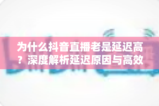 为什么抖音直播老是延迟高?深度解析延迟原因与高效解决全攻略 为什么抖音直播老是延迟高?深度解析延迟原因与高效解决全攻略