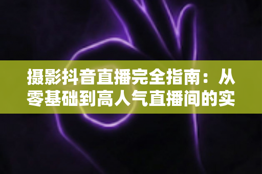 摄影抖音直播完全指南:从零基础到高人气直播间的实战攻略 摄影抖音直播完全指南:从零基础到高人气直播间的实战攻略