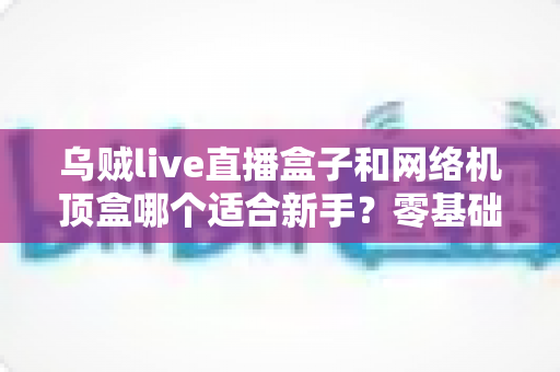 乌贼live直播盒子和网络机顶盒哪个适合新手?零基础选购避坑指南全解析 乌贼live直播盒子和网络机顶盒哪个适合新手?零基础选购避坑指南全解析