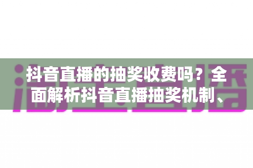抖音直播的抽奖收费吗？全面解析抖音直播抽奖机制、费用明细与避坑指南
