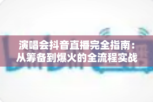 演唱会抖音直播完全指南：从筹备到爆火的全流程实战攻略