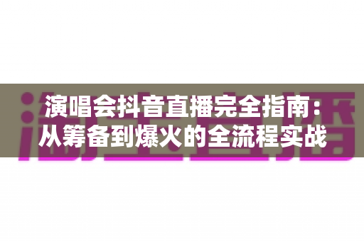 演唱会抖音直播完全指南：从筹备到爆火的全流程实战攻略