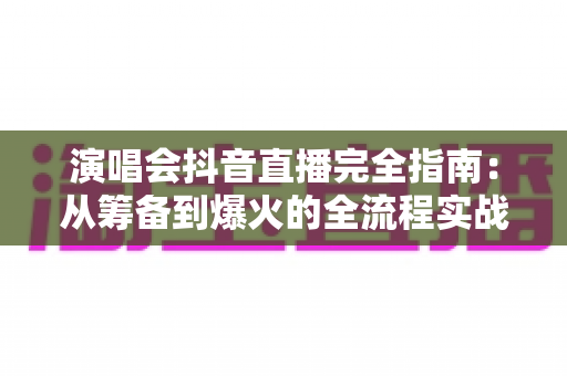 演唱会抖音直播完全指南：从筹备到爆火的全流程实战攻略