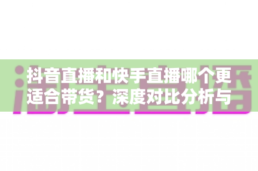 抖音直播和快手直播哪个更适合带货?深度对比分析与实战选择指南 抖音直播和快手直播哪个更适合带货?深度对比分析与实战选择指南