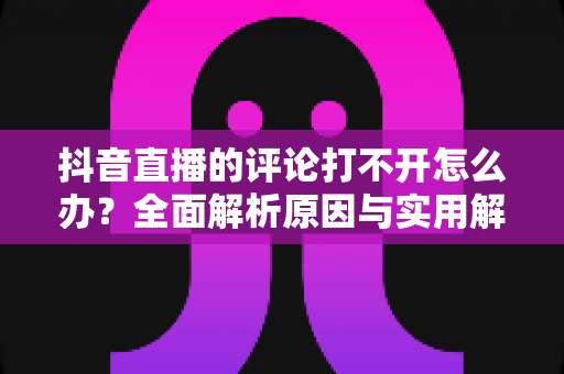 抖音直播的评论打不开怎么办?全面解析原因与实用解决方法 抖音直播的评论打不开怎么办?全面解析原因与实用解决方法