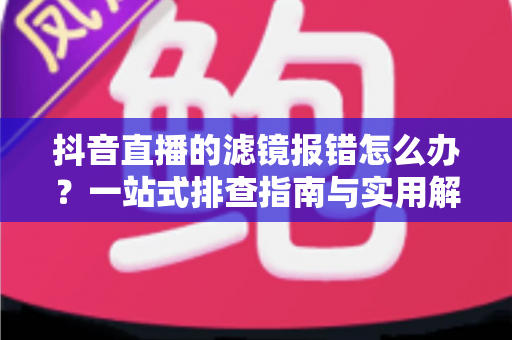 抖音直播的滤镜报错怎么办？一站式排查指南与实用解决方案全解析