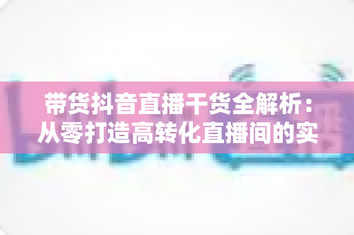 带货抖音直播干货全解析:从零打造高转化直播间的实战秘籍 带货抖音直播干货全解析:从零打造高转化直播间的实战秘籍