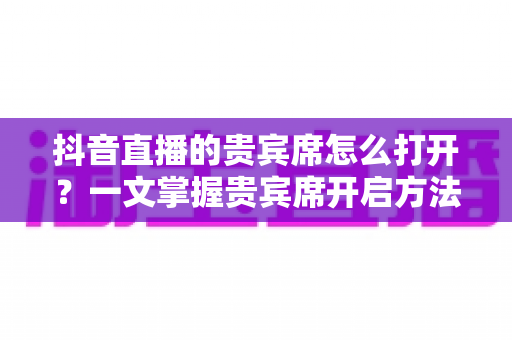 抖音直播的贵宾席怎么打开?一文掌握贵宾席开启方法与使用全攻略 抖音直播的贵宾席怎么打开?一文掌握贵宾席开启方法与使用全攻略