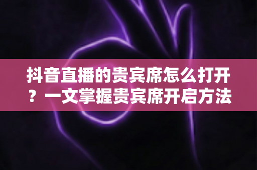 抖音直播的贵宾席怎么打开?一文掌握贵宾席开启方法与使用全攻略 抖音直播的贵宾席怎么打开?一文掌握贵宾席开启方法与使用全攻略