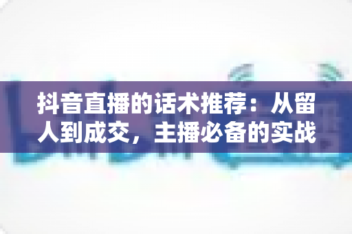 抖音直播的话术推荐:从留人到成交,主播必备的实战话术全攻略 抖音直播的话术推荐:从留人到成交,主播必备的实战话术全攻略