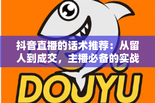 抖音直播的话术推荐:从留人到成交,主播必备的实战话术全攻略 抖音直播的话术推荐:从留人到成交,主播必备的实战话术全攻略