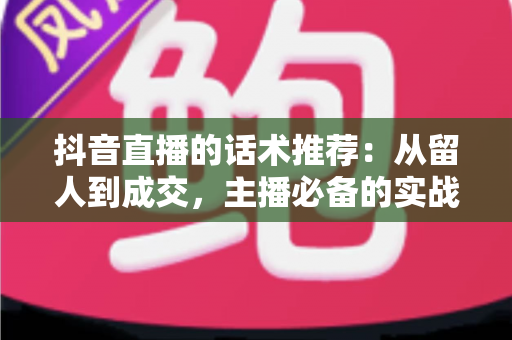 抖音直播的话术推荐:从留人到成交,主播必备的实战话术全攻略 抖音直播的话术推荐:从留人到成交,主播必备的实战话术全攻略