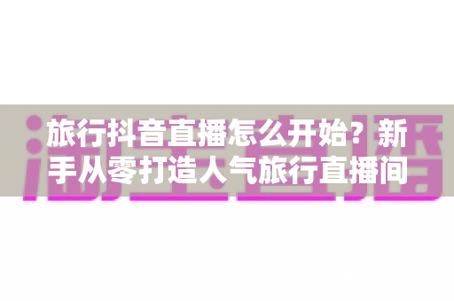 旅行抖音直播怎么开始？新手从零打造人气旅行直播间的完整指南