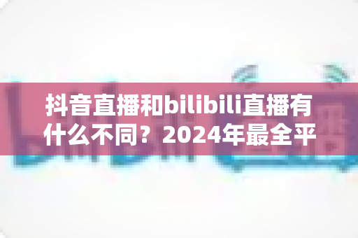 抖音直播和bilibili直播有什么不同?2024年最全平台差异解析与主播选择指南 抖音直播和bilibili直播有什么不同?2024年最全平台差异解析与主播选择指南