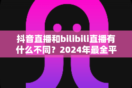 抖音直播和bilibili直播有什么不同?2024年最全平台差异解析与主播选择指南 抖音直播和bilibili直播有什么不同?2024年最全平台差异解析与主播选择指南