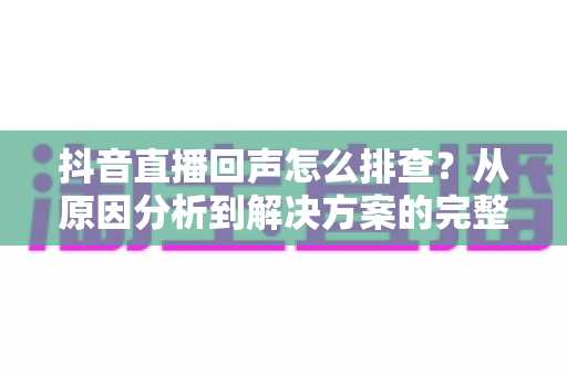 抖音直播回声怎么排查?从原因分析到解决方案的完整实操指南 抖音直播回声怎么排查?从原因分析到解决方案的完整实操指南