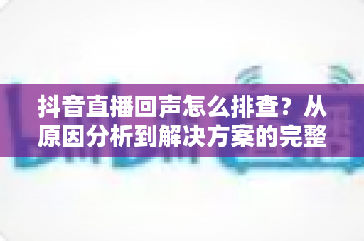 抖音直播回声怎么排查?从原因分析到解决方案的完整实操指南 抖音直播回声怎么排查?从原因分析到解决方案的完整实操指南