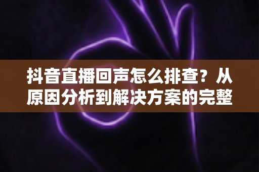 抖音直播回声怎么排查？从原因分析到解决方案的完整实操指南