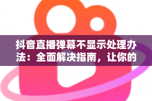抖音直播弹幕不显示处理办法：全面解决指南，让你的直播间互动恢复如初