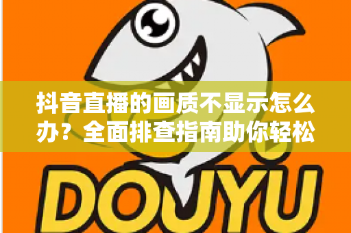 抖音直播的画质不显示怎么办？全面排查指南助你轻松恢复高清直播体验