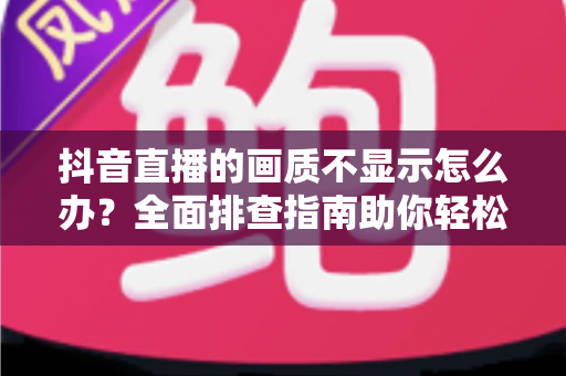 抖音直播的画质不显示怎么办？全面排查指南助你轻松恢复高清直播体验