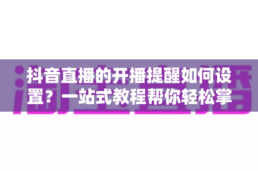 抖音直播的开播提醒如何设置?一站式教程帮你轻松掌握直播动态 抖音直播的开播提醒如何设置?一站式教程帮你轻松掌握直播动态