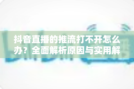 抖音直播的推流打不开怎么办？全面解析原因与实用解决方案