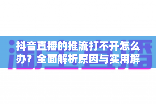 抖音直播的推流打不开怎么办？全面解析原因与实用解决方案