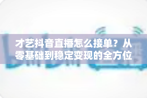 才艺抖音直播怎么接单?从零基础到稳定变现的全方位接单实战指南 才艺抖音直播怎么接单?从零基础到稳定变现的全方位接单实战指南