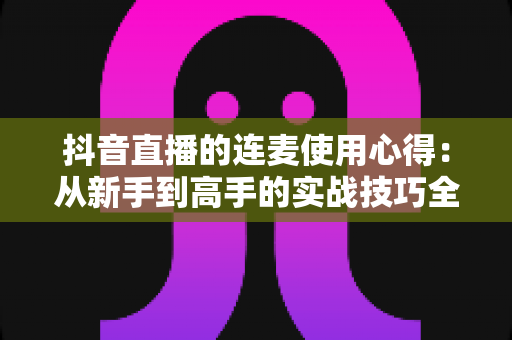 抖音直播的连麦使用心得：从新手到高手的实战技巧全解析